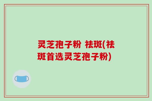 灵芝孢子粉 祛斑(祛斑首选灵芝孢子粉)
