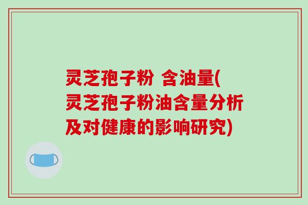 灵芝孢子粉 含油量(灵芝孢子粉油含量分析及对健康的影响研究) 灵芝孢子粉 含油量(灵芝孢子粉油含量分析及对健康的影响研究)