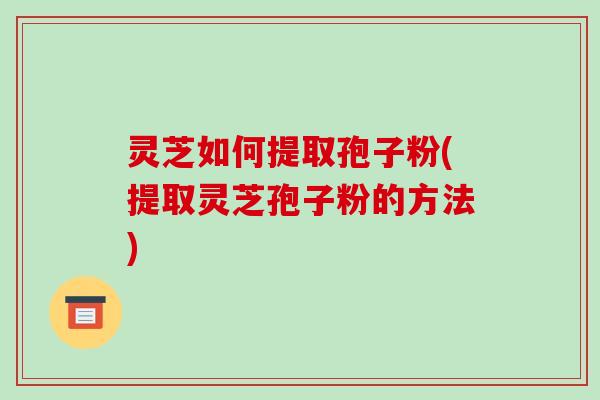 灵芝如何提取孢子粉(提取灵芝孢子粉的方法)