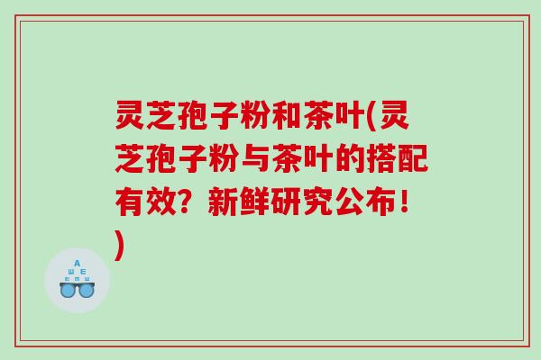 灵芝孢子粉和茶叶(灵芝孢子粉与茶叶的搭配有效?新鲜研究公布!) 灵芝孢子粉和茶叶(灵芝孢子粉与茶叶的搭配有效?新鲜研究公布!)