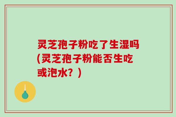 灵芝孢子粉吃了生湿吗(灵芝孢子粉能否生吃或泡水？)