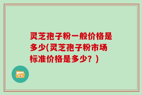 灵芝孢子粉一般价格是多少(灵芝孢子粉市场标准价格是多少？)