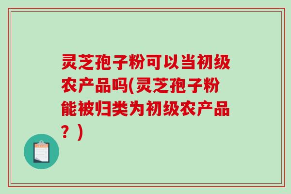 灵芝孢子粉可以当初级农产品吗(灵芝孢子粉能被归类为初级农产品？)