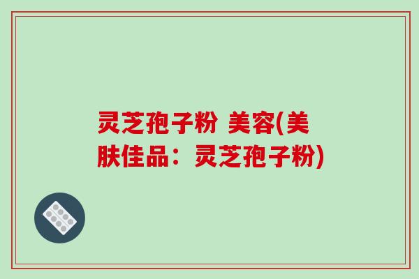 灵芝孢子粉 美容(美肤佳品：灵芝孢子粉)