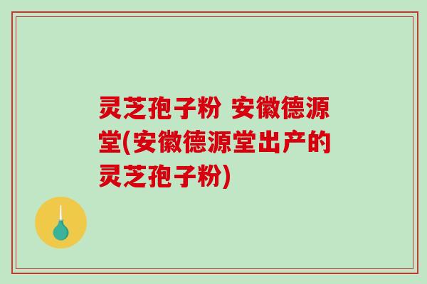 灵芝孢子粉 安徽德源堂(安徽德源堂出产的灵芝孢子粉)