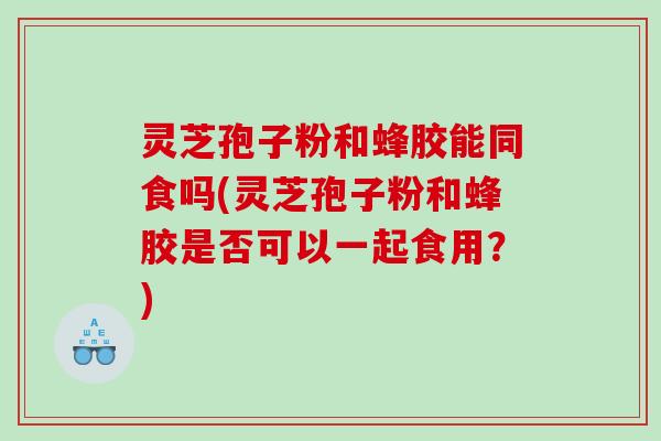 灵芝孢子粉和蜂胶能同食吗(灵芝孢子粉和蜂胶是否可以一起食用？)