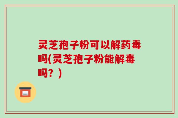 灵芝孢子粉可以解药毒吗(灵芝孢子粉能吗？)