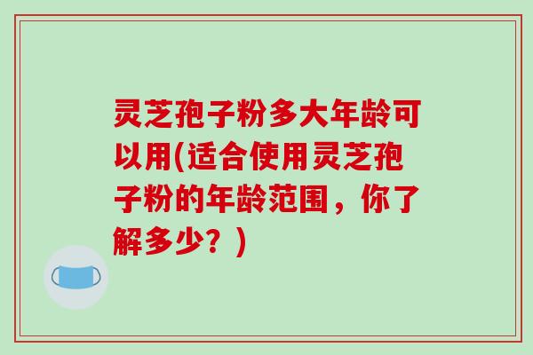 灵芝孢子粉多大年龄可以用(适合使用灵芝孢子粉的年龄范围，你了解多少？)