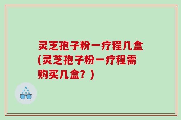 灵芝孢子粉一疗程几盒(灵芝孢子粉一疗程需购买几盒？)