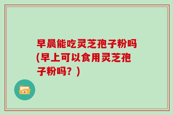 早晨能吃灵芝孢子粉吗(早上可以食用灵芝孢子粉吗？)