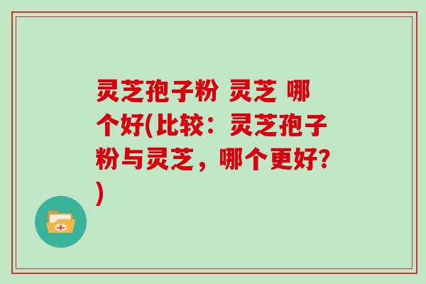 灵芝孢子粉 灵芝 哪个好(比较：灵芝孢子粉与灵芝，哪个更好？)