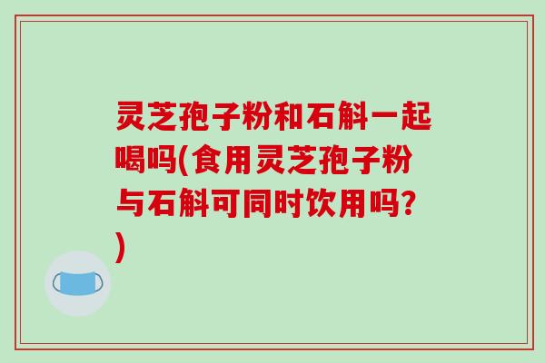 灵芝孢子粉和石斛一起喝吗(食用灵芝孢子粉与石斛可同时饮用吗？)