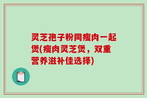 灵芝孢子粉同瘦肉一起煲(瘦肉灵芝煲,双重营养滋补佳选择) 灵芝孢子粉同瘦肉一起煲(瘦肉灵芝煲,双重营养滋补佳选择)