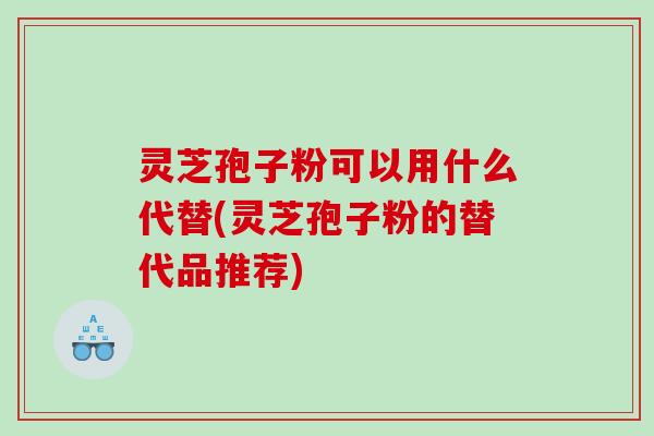 灵芝孢子粉可以用什么代替(灵芝孢子粉的替代品推荐)