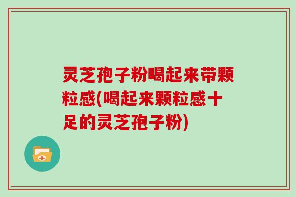 灵芝孢子粉喝起来带颗粒感(喝起来颗粒感十足的灵芝孢子粉)
