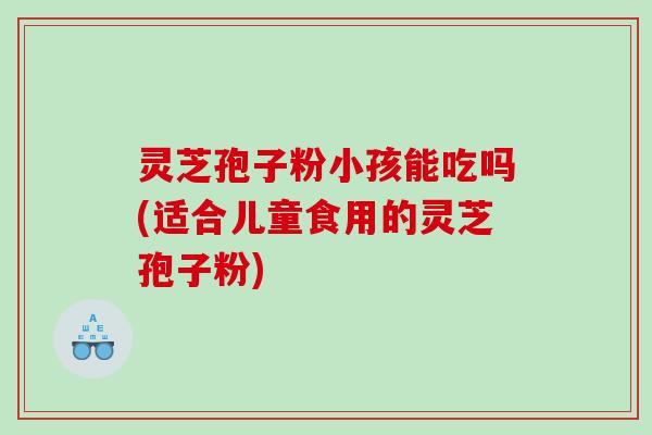 灵芝孢子粉小孩能吃吗(适合儿童食用的灵芝孢子粉)