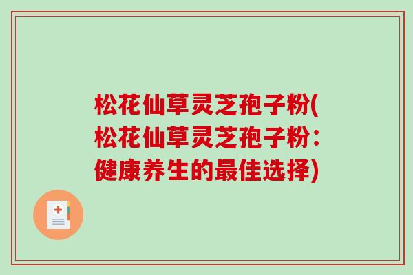 松花仙草灵芝孢子粉(松花仙草灵芝孢子粉：健康养生的佳选择)