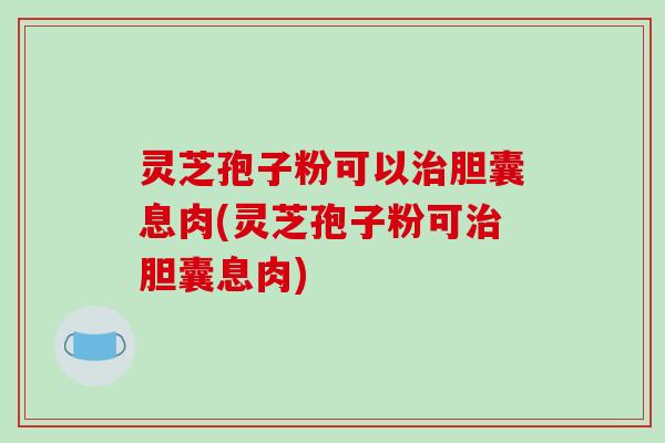 灵芝孢子粉可以胆囊息肉(灵芝孢子粉可胆囊息肉) 灵芝孢子粉可以胆囊息肉(灵芝孢子粉可胆囊息肉)