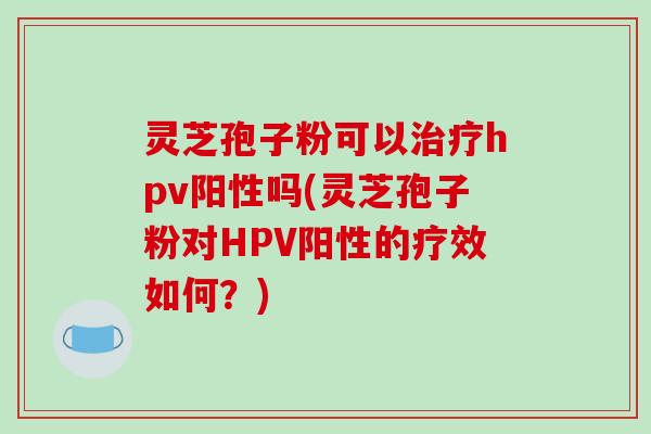 灵芝孢子粉可以hpv阳性吗(灵芝孢子粉对HPV阳性的疗效如何？)