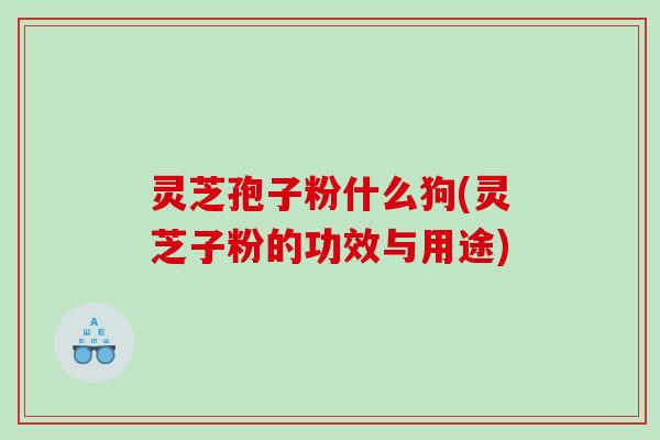 灵芝孢子粉什么狗(灵芝子粉的功效与用途)