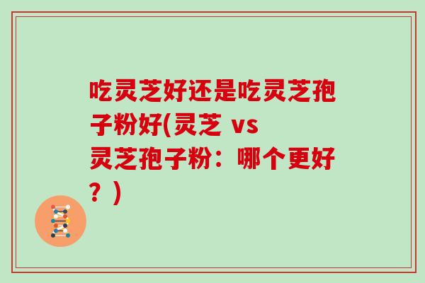 吃灵芝好还是吃灵芝孢子粉好(灵芝 vs 灵芝孢子粉：哪个更好？)