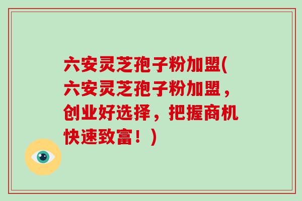 六安灵芝孢子粉加盟(六安灵芝孢子粉加盟,创业好选择,把握商机快速致富!) 六安灵芝孢子粉加盟(六安灵芝孢子粉加盟,创业好选择,把握商机快速致富!)