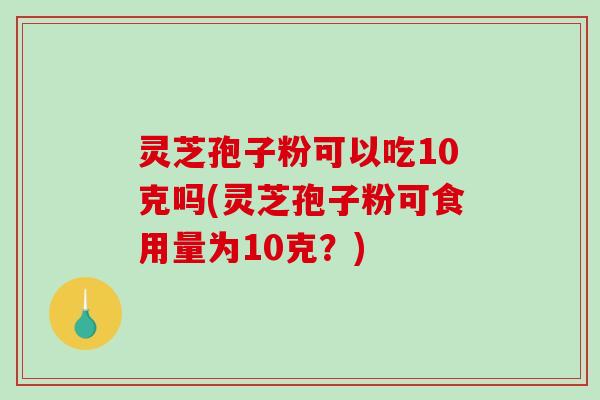 灵芝孢子粉可以吃10克吗(灵芝孢子粉可食用量为10克？)