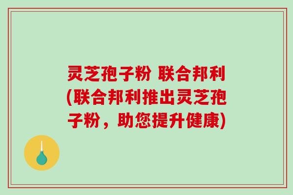 灵芝孢子粉 联合邦利(联合邦利推出灵芝孢子粉，助您提升健康)