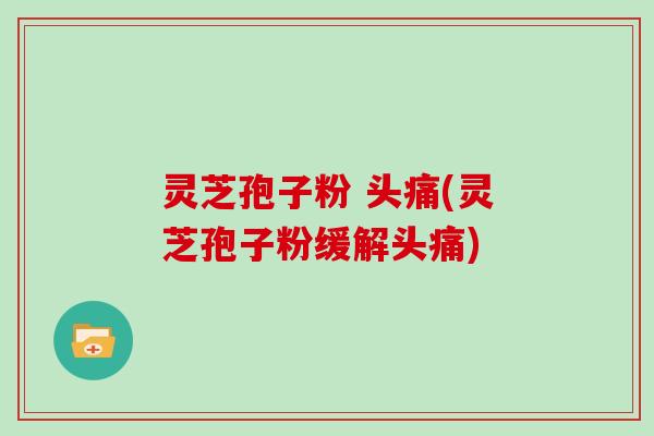 灵芝孢子粉 头痛(灵芝孢子粉缓解头痛)