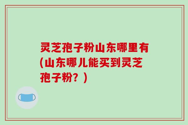 灵芝孢子粉山东哪里有(山东哪儿能买到灵芝孢子粉？)