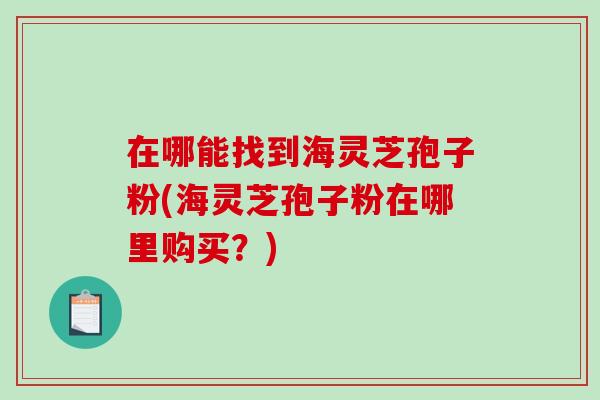 在哪能找到海灵芝孢子粉(海灵芝孢子粉在哪里购买？)