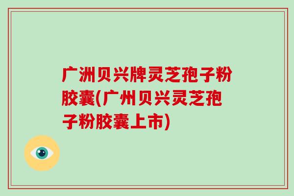 广洲贝兴牌灵芝孢子粉胶囊(广州贝兴灵芝孢子粉胶囊上市)