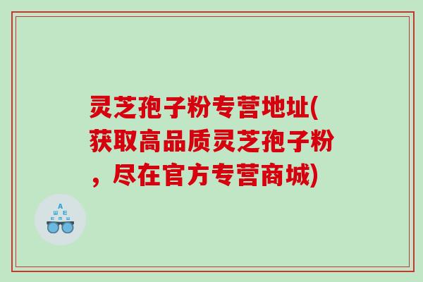 灵芝孢子粉专营地址(获取高品质灵芝孢子粉，尽在官方专营商城)