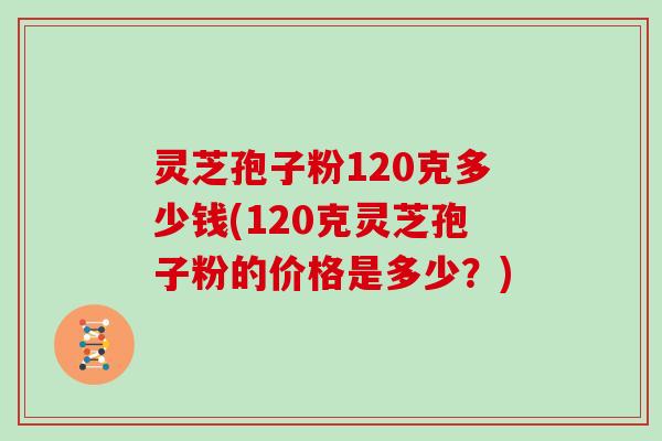 灵芝孢子粉120克多少钱(120克灵芝孢子粉的价格是多少?) 灵芝孢子粉120克多少钱(120克灵芝孢子粉的价格是多少?)