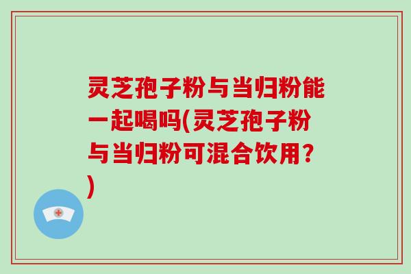 灵芝孢子粉与当归粉能一起喝吗(灵芝孢子粉与当归粉可混合饮用？)