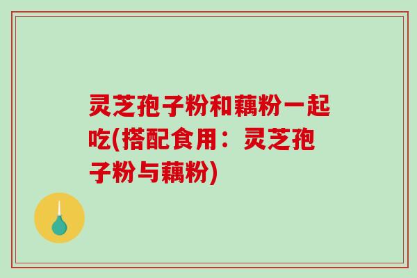 灵芝孢子粉和藕粉一起吃(搭配食用:灵芝孢子粉与藕粉) 灵芝孢子粉和藕粉一起吃(搭配食用:灵芝孢子粉与藕粉)
