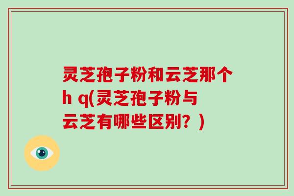灵芝孢子粉和云芝那个h q(灵芝孢子粉与云芝有哪些区别？)