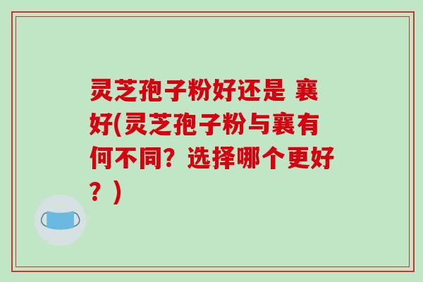 灵芝孢子粉好还是 襄好(灵芝孢子粉与襄有何不同？选择哪个更好？)