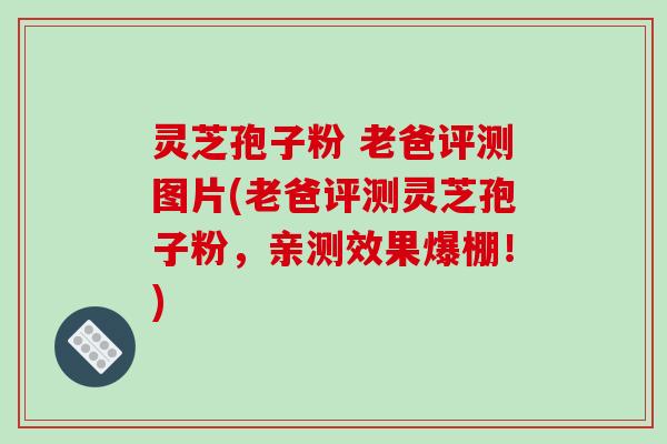 灵芝孢子粉 老爸评测图片(老爸评测灵芝孢子粉，亲测效果爆棚！)