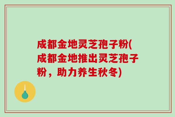 成都金地灵芝孢子粉(成都金地推出灵芝孢子粉，助力养生秋冬)