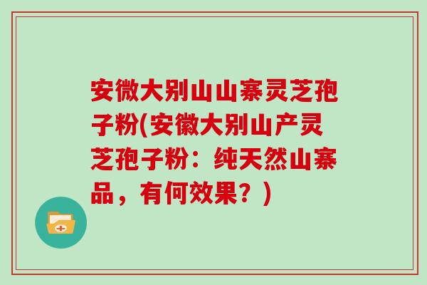 安微大别山山寨灵芝孢子粉(安徽大别山产灵芝孢子粉：纯天然山寨品，有何效果？)