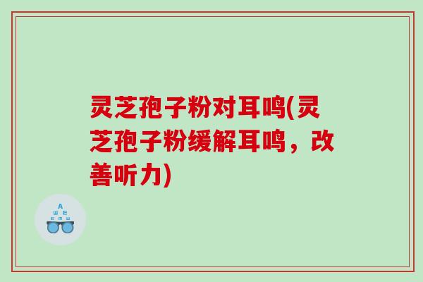 灵芝孢子粉对耳鸣(灵芝孢子粉缓解耳鸣，改善听力)
