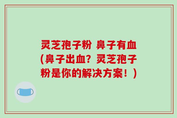 灵芝孢子粉 鼻子有(鼻子出？灵芝孢子粉是你的解决方案！)