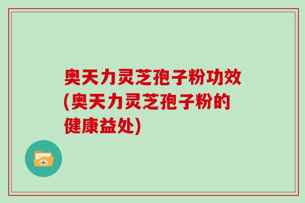 奥天力灵芝孢子粉功效(奥天力灵芝孢子粉的健康益处)