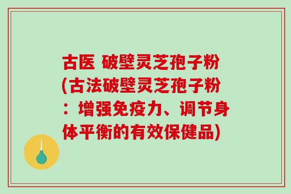 古医 破壁灵芝孢子粉(古法破壁灵芝孢子粉：增强免疫力、调节身体平衡的有效保健品)