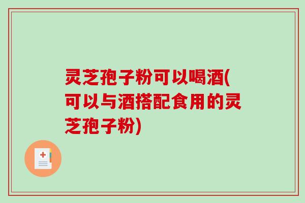 灵芝孢子粉可以喝酒(可以与酒搭配食用的灵芝孢子粉)