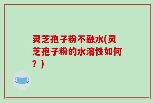 灵芝孢子粉不融水(灵芝孢子粉的水溶性如何？)