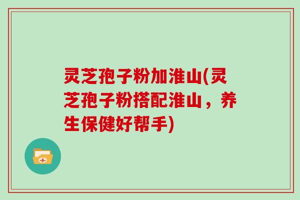 灵芝孢子粉加淮山(灵芝孢子粉搭配淮山，养生保健好帮手)