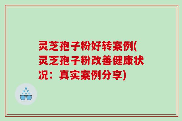 灵芝孢子粉好转案例(灵芝孢子粉改善健康状况：真实案例分享)