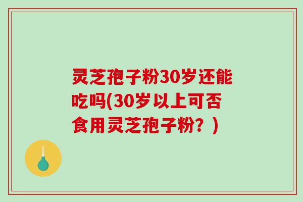 灵芝孢子粉30岁还能吃吗(30岁以上可否食用灵芝孢子粉？)